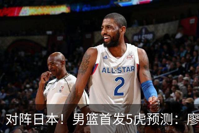 对阵日本！男篮首发5虎预测：廖三宁只能替补，赵继伟搭配杨瀚森