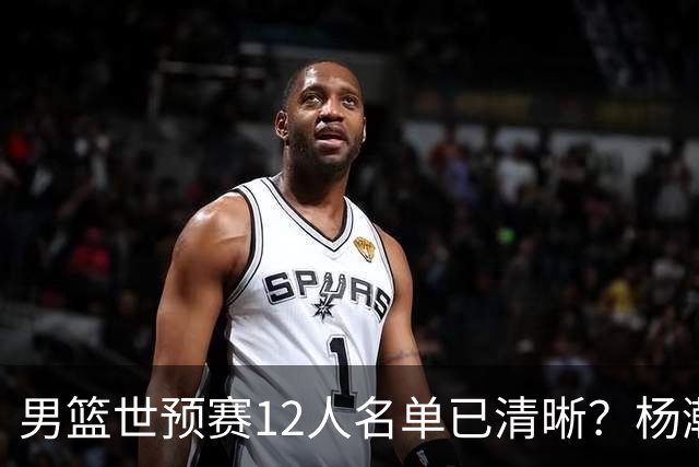 男篮世预赛12人名单已清晰？杨瀚森赵继伟领衔：周琦赵睿全被抛弃