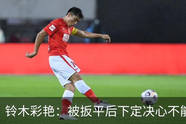 铃木彩艳：被扳平后下定决心不能再丢球 战巴西要做好充足准备